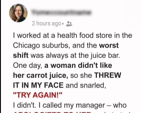 I worked at a health food store in the Chicago suburbs, and the worst shift was always at the juice bar.